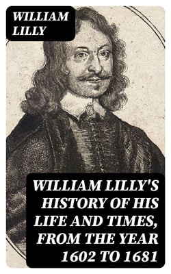 William Lilly's History of His Life and Times, from the Year 1602 to 1681