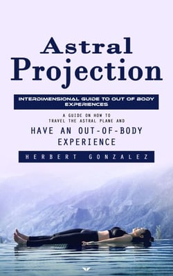 Astral Projection: Interdimensional Guide to Out of Body Experiences (A Guide on How to Travel the Astral Plane and Have an Out-of-body Experience)