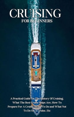 Cruising For Beginners: A Practical Guide On The History Of Cruising, What The Best Cruise Ships Are, How To Prepare For A Cruise, What To Do and What Not To Do On A Cruise, Etc