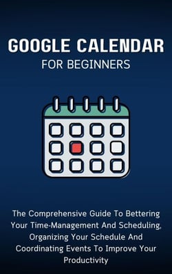 Google Calendar For Beginners: The Comprehensive Guide To Bettering Your Time-Management And Scheduling, Organizing Your Schedule And Coordinating Events To Improve Your Productivity