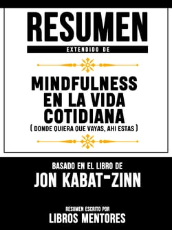 Resumen Extendido De Mindfulness En La Vida Cotidiana (Donde Quiera Que Vayas, Ahi Estas) - Basado En El Libro De Jon Kabat-Zinn