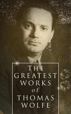 The Greatest Works of Thomas Wolfe - Look Homeward, Angel, Of Time and the River &amp; You Can't Go Home Again