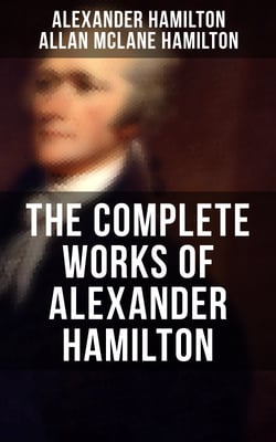 THE COMPLETE WORKS OF ALEXANDER HAMILTON - The Federalist Papers, The Continentalist, A Full Vindication, Publius, The Pacificus, Biography…