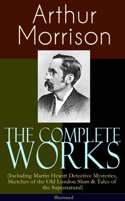 The Complete Works of Arthur Morrison (Including Martin Hewitt Detective Mysteries, Sketches of the Old London Slum &amp; Tales of the Supernatural) - Illustrated