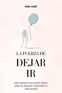La Fuerza de Dejar Ir: Cómo Liberarte De Relaciones Tóxicas, Sanar Tus Emociones y Redescubrir Tu Poder Interior