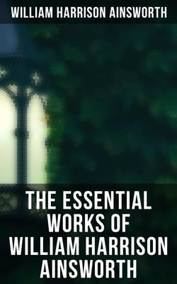 The Essential Works of William Harrison Ainsworth - Historical Romances, Adventure Novels, Gothic Tales &amp; Short Stories