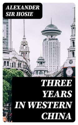 Three Years in Western China - A Narrative of Three Journeys in Ssu-ch'uan, Kuei-chow, and Yün-nan