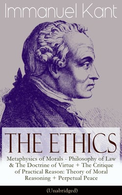 The Ethics of Immanuel Kant - Metaphysics of Morals - Philosophy of Law &amp; The Doctrine of Virtue + The Critique of Practical Reason: Theory of Moral Reasoning + Perpetual Peace (Unabridged)