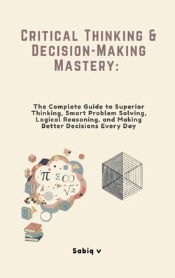 Critical Thinking &amp; Decision-Making Mastery: The Complete Guide to Superior Thinking, Smart Problem Solving, Logical Reasoning, and Making Better Decisions Every Day