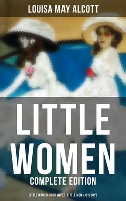 LITTLE WOMEN - Complete Edition: Little Women, Good Wives, Little Men &amp; Jo's Boys