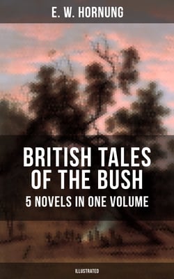BRITISH TALES OF THE BUSH: 5 Novels in One Volume (Illustrated) - Stingaree, A Bride from the Bush, Tiny Luttrell, The Boss of Taroomba and The Unbidden Guest