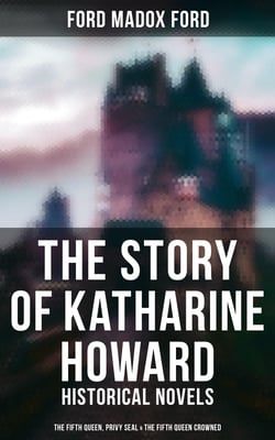 The Story of Katharine Howard - Historical Novels (The Fifth Queen, Privy Seal &amp; The Fifth Queen Crowned)