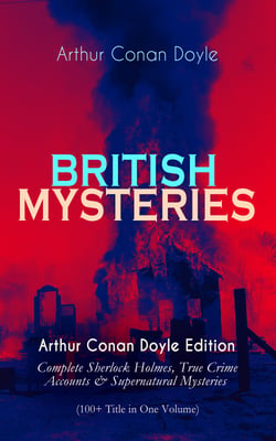 BRITISH MYSTERIES - Arthur Conan Doyle Edition - Complete Sherlock Holmes, True Crime Accounts &amp; Supernatural Mysteries (100+ Title in One Volume)