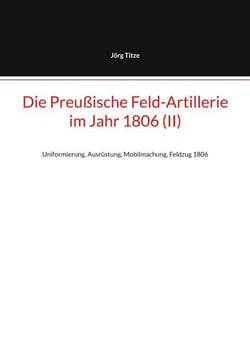 Die Preußische Feld-Artillerie  im Jahr 1806 (II) - Uniformierung, Ausrüstung, Mobilmachung, Feldzug 1806