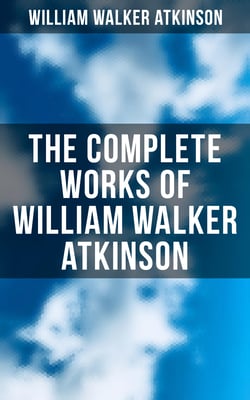The Complete Works of William Walker Atkinson - The Power of Concentration, Mind Power, The Secret of Success,  Self-Healing by Thought Force