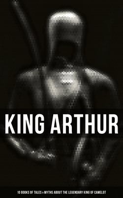 King Arthur: 10 Books of Tales &amp; Myths about the Legendary King of Camelot - Stories &amp; Legends of The Excalibur, Merlin, Holy Grale Quest &amp; The Brave Knights of the Round Table