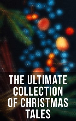 The Ultimate Collection of Christmas Tales - 250+ Short Stories, Fairytales and Holiday Myths &amp; Legends