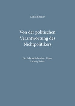 Von der politischen Verantwortung des Nichtpolitikers - Ein Lebensbild meines Vaters Ludwig Raiser