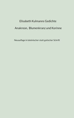 Elisabeth Kulmanns Gedichte - Anakreon, Blumenkranz und Korinne - Neuauflage in lateinischer statt gotischer Schrift