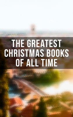 The Greatest Christmas Books of All Time - 500+ Novels, Stories, Poems, Carols &amp; Legends