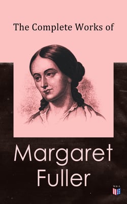 The Complete Works of Margaret Fuller - Woman in the Nineteenth Century, Summer on the Lakes in 1843, Essays, Memoirs, Reviews, Narratives, Poems &amp; Biography by Julia Ward Howe