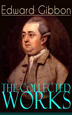 The Collected Works of Edward Gibbon - Historical Works, Autobiographical Writings and Private Letters, Including The History of the Decline and Fall of the Roman Empire