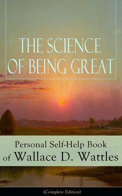 The Science of Being Great: Personal Self-Help Book of Wallace D. Wattles (Complete Edition) - From one of The New Thought pioneers, author of The Science of Getting Rich, The Science of Being Well, How to Get What You Want, Hellfire Harrison...