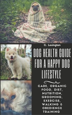 Dog Healthy Guide For A Happy Dog Lifestyle: Care, Organic Food, Diet, Nutrition, Grooming, Exercise, Walking &amp; Obedience Training