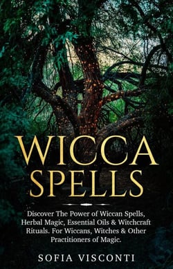 Wicca Spells: Discover The Power of Wiccan Spells, Herbal Magic, Essential Oils &amp; Witchcraft Rituals. For Wiccans, Witches &amp; Other Practitioners of Magic