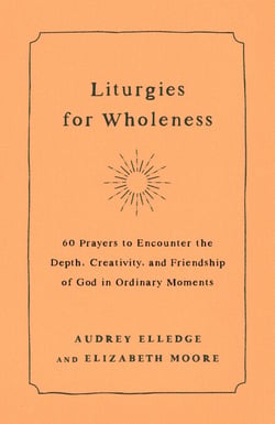 Liturgies for Wholeness - 60 Prayers to Encounter the Depth, Creativity, and Friendship of God in Ordinary Moments