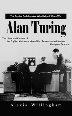 Alan Turing: The Genius Code breaker Who Helped Win a War (The Lives and Careers of the English Mathematicians Who Revolutionized Modern Computer Science)