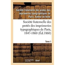 Société fraternelle des protés des imprimeries typographiques de Paris, 1847-1860 : Autorisée par décision de M. le Ministre de l'Intérieur en date du 17 Mai 1847. Tome 1