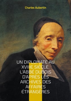 Un Diplomate au XVIIIe siècle. L'abbé Dubois d'après les archives des affaires étrangères : Intrigues et négociations à la cour du Régent : le parcours fascinant du cardinal Dubois, maître de la diplomatie française