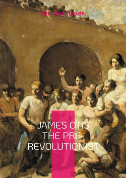 James Otis the Pre-Revolutionist : The Firebrand of Colonial Resistance and Architect of American Independence