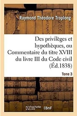 Des privileges et hypotheques ou commentaire du titre xviii du livre iii du code civil
