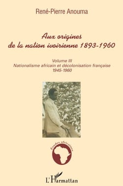 Aux origines de la nation Ivoirienne 1893-1960 Tome 3 - nationalisme africain et décolonisation française 1945-1960