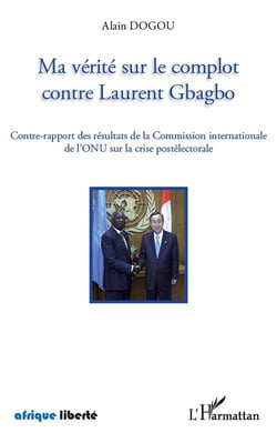 AFRIQUE LIBERTE : ma vérité sur le complot contre Laurent Gbagbo - contre-rapport des résultats de la Commission internationale de l'ONU sur la crise postélectorale