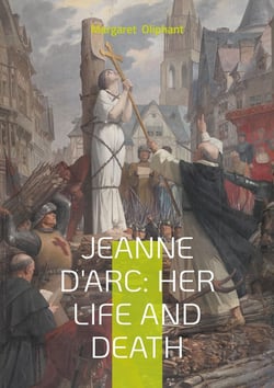 Jeanne D'Arc: Her Life And Death : The Definitive Biography of France's Martyred Heroine and Her Divine Mission
