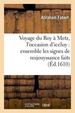 Voyage du roy a metz, l'occasion d'iceluy : ensemble les signes de resjouyssance faits (ed.1610)