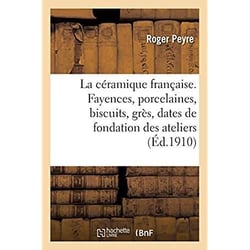 La céramique française. Fayences, porcelaines, biscuits, grès, dates de la fondation des ateliers : caractéristiques, marques et monogrammes