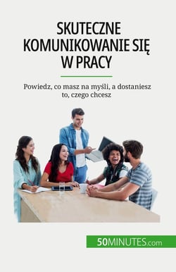 Skuteczne komunikowanie sie w pracy : Powiedz, co masz na mysli, a dostaniesz to, czego chcesz