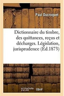Dictionnaire du timbre, des quittances, recus et decharges. legislation, jurisprudence