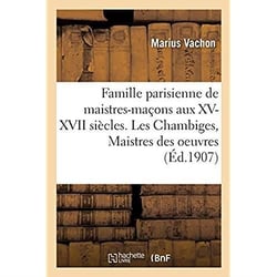 Famille parisienne de maistres-maçons aux XV, XVI, XVII siècles. Les Chambiges, Maistres des oeuvres : architectes des cathédrales de Beauvais, Sens, Troyes