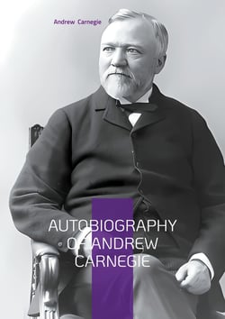 Autobiography of Andrew Carnegie : From Scottish Immigrant to Steel Magnate - The Inspiring Journey of America's Greatest Industrialist and Philanthropist