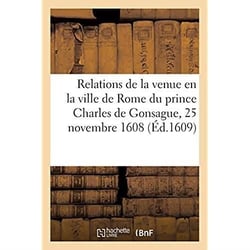 Relations de la venue et entrée solemnelle en la ville de Rome, au 25 du mois de novembre 1608 : de très-illustre et très-magnanime prince Charles de Gonsague. Traduit d'italien