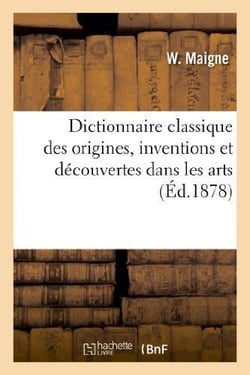 Dictionnaire classique des origines, inventions et découvertes dans les arts : , les sciences et les lettres : présentant une exposition sommaire des grandes conquêtes...