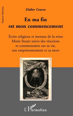 En ma fin est mon commencement - écrits religieux et moraux de la reine Marie Stuart suivis des réactions et commentaires sur sa vie, son emprisonnement et sa mort