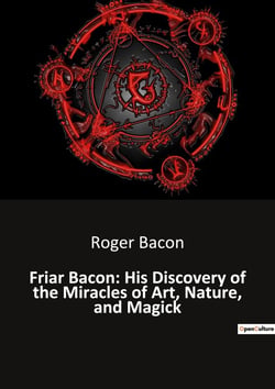 Friar Bacon: His Discovery of the Miracles of Art, Nature, and Magick : Unlocking the Mysteries of the Universe Through Art and Magic