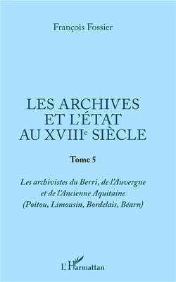Les archives et l'état au XVIIIe siècle Tome 5 - les archivistes du Berri, de l'Auvergne et de l'Ancienne Aquitaine (Poitou, Limousin, Bordelais, Béarn)