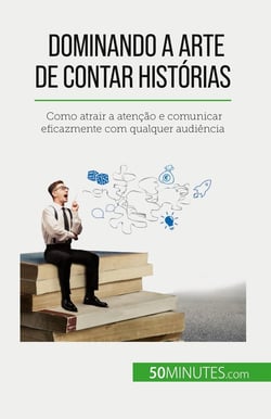 Dominando a arte de contar histórias : Como atrair a atenção e comunicar eficazmente com qualquer audiência